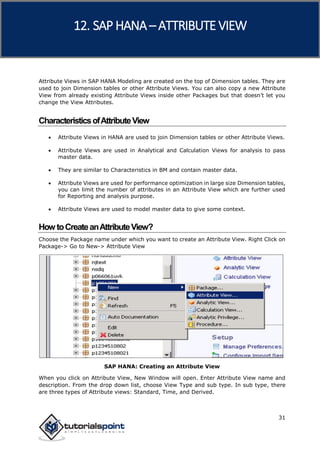 SAP HANA
31
Attribute Views in SAP HANA Modeling are created on the top of Dimension tables. They are
used to join Dimension tables or other Attribute Views. You can also copy a new Attribute
View from already existing Attribute Views inside other Packages but that doesn’t let you
change the View Attributes.
CharacteristicsofAttributeView
 Attribute Views in HANA are used to join Dimension tables or other Attribute Views.
 Attribute Views are used in Analytical and Calculation Views for analysis to pass
master data.
 They are similar to Characteristics in BM and contain master data.
 Attribute Views are used for performance optimization in large size Dimension tables,
you can limit the number of attributes in an Attribute View which are further used
for Reporting and analysis purpose.
 Attribute Views are used to model master data to give some context.
HowtoCreateanAttributeView?
Choose the Package name under which you want to create an Attribute View. Right Click on
Package-> Go to New-> Attribute View
SAP HANA: Creating an Attribute View
When you click on Attribute View, New Window will open. Enter Attribute View name and
description. From the drop down list, choose View Type and sub type. In sub type, there
are three types of Attribute views: Standard, Time, and Derived.
12. SAP HANA –ATTRIBUTE VIEW
 