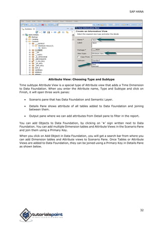 SAP HANA
32
Attribute View: Choosing Type and Subtype
Time subtype Attribute View is a special type of Attribute view that adds a Time Dimension
to Data Foundation. When you enter the Attribute name, Type and Subtype and click on
Finish, it will open three work panes:
 Scenario pane that has Data Foundation and Semantic Layer.
 Details Pane shows attribute of all tables added to Data Foundation and joining
between them.
 Output pane where we can add attributes from Detail pane to filter in the report.
You can add Objects to Data Foundation, by clicking on ‘+’ sign written next to Data
Foundation. You can add multiple Dimension tables and Attribute Views in the Scenario Pane
and join them using a Primary Key.
When you click on Add Object in Data Foundation, you will get a search bar from where you
can add Dimension tables and Attribute views to Scenario Pane. Once Tables or Attribute
Views are added to Data Foundation, they can be joined using a Primary Key in Details Pane
as shown below.
 