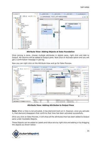 SAP HANA
33
Attribute View: Adding Objects at Data Foundation
Once joining is done, choose multiple attributes in details pane, right click and Add to
Output. All columns will be added to Output pane. Now Click on Activate option and you will
get a confirmation message in job log.
Now you can right click on the Attribute View and go for Data Preview.
Attribute View: Adding Attributes to Output Pane
Note: When a View is not activated, it has diamond mark on it. However, once you activate
it, that diamond disappears that confirms that View has been activated successfully.
Once you click on Data Preview, it will show all the attributes that has been added to Output
pane under Available Objects.
These Objects can be added to Labels and Value axis by right click and adding or by dragging
the objects as shown below:
 