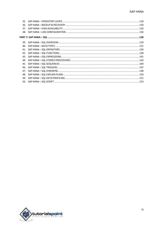 SAP HANA
iii
35. SAP HANA – PERSISTENT LAYER.................................................................................................................118
36. SAP HANA – BACKUP & RECOVERY............................................................................................................120
37. SAP HANA – HIGH AVAILABILITY................................................................................................................124
38. SAP HANA – LOG CONFIGURATION ...........................................................................................................126
PART 7: SAP HANA – SQL ................................................................................................................................128
39. SAP HANA – SQL OVERVIEW......................................................................................................................129
40. SAP HANA – DATA TYPES ...........................................................................................................................131
41. SAP HANA – SQL OPERATORS....................................................................................................................134
42. SAP HANA – SQL FUNCTIONS.....................................................................................................................138
43. SAP HANA – SQL EXPRESSIONS..................................................................................................................141
44. SAP HANA – SQL STORED PROCEDURES ....................................................................................................143
45. SAP HANA – SQL SEQUENCES ....................................................................................................................144
46. SAP HANA – SQL TRIGGERS........................................................................................................................147
47. SAP HANA – SQL SYNONYM.......................................................................................................................148
48. SAP HANA – SQL EXPLAIN PLANS...............................................................................................................150
49. SAP HANA – SQL DATA PROFILING.............................................................................................................151
50. SAP HANA – SQL SCRIPT.............................................................................................................................153
 