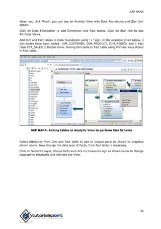 SAP HANA
36
When you click Finish, you can see an Analytic View with Data Foundation and Star Join
option.
Click on Data Foundation to add Dimension and Fact tables. Click on Star Join to add
Attribute Views.
Add Dim and Fact tables to Data Foundation using “+” sign. In the example given below, 3
dim tables have been added: DIM_CUSTOMER, DIM_PRODUCT, DIM_REGION and 1 Fact
table FCT_SALES to Details Pane. Joining Dim table to Fact table using Primary Keys stored
in Fact table.
SAP HANA: Adding tables in Analytic View to perform Star Schema
Select Attributes from Dim and Fact table to add to Output pane as shown in snapshot
shown above. Now change the data type of Facts, from fact table to measures.
Click on Semantic layer, choose facts and click on measures sign as shown below to change
datatype to measures and Activate the View.
 