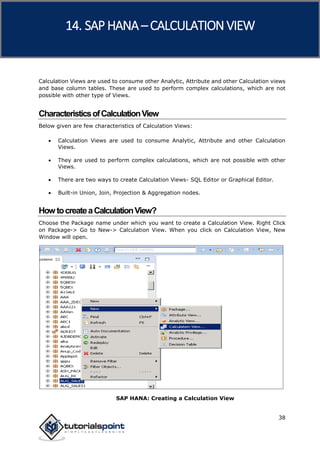 SAP HANA
38
Calculation Views are used to consume other Analytic, Attribute and other Calculation views
and base column tables. These are used to perform complex calculations, which are not
possible with other type of Views.
CharacteristicsofCalculationView
Below given are few characteristics of Calculation Views:
 Calculation Views are used to consume Analytic, Attribute and other Calculation
Views.
 They are used to perform complex calculations, which are not possible with other
Views.
 There are two ways to create Calculation Views- SQL Editor or Graphical Editor.
 Built-in Union, Join, Projection & Aggregation nodes.
HowtocreateaCalculationView?
Choose the Package name under which you want to create a Calculation View. Right Click
on Package-> Go to New-> Calculation View. When you click on Calculation View, New
Window will open.
SAP HANA: Creating a Calculation View
14. SAP HANA –CALCULATION VIEW
 