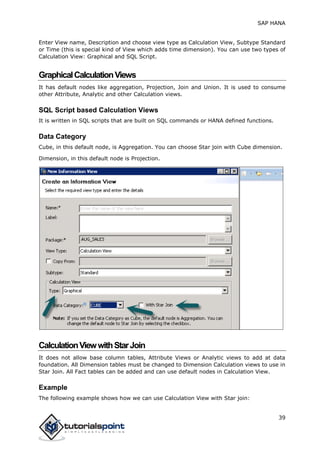 SAP HANA
39
Enter View name, Description and choose view type as Calculation View, Subtype Standard
or Time (this is special kind of View which adds time dimension). You can use two types of
Calculation View: Graphical and SQL Script.
GraphicalCalculationViews
It has default nodes like aggregation, Projection, Join and Union. It is used to consume
other Attribute, Analytic and other Calculation views.
SQL Script based Calculation Views
It is written in SQL scripts that are built on SQL commands or HANA defined functions.
Data Category
Cube, in this default node, is Aggregation. You can choose Star join with Cube dimension.
Dimension, in this default node is Projection.
CalculationViewwithStarJoin
It does not allow base column tables, Attribute Views or Analytic views to add at data
foundation. All Dimension tables must be changed to Dimension Calculation views to use in
Star Join. All Fact tables can be added and can use default nodes in Calculation View.
Example
The following example shows how we can use Calculation View with Star join:
 