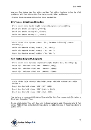 SAP HANA
40
You have four tables, two Dim tables, and two Fact tables. You have to find list of all
employees with their Joining date, Emp Name, empId, Salary and Bonus.
Copy and paste the below script in SQL editor and execute.
Dim Tables: Empdim and Empdate
Create column table Empdim (empId nvarchar(3),Empname nvarchar(100));
Insert into Empdim values('AA1','John');
Insert into Empdim values('BB1','Anand');
Insert into Empdim values('CC1','Jason');
Create column table Empdate (caldate date, CALMONTH nvarchar(4) ,CALYEAR
nvarchar(4));
Insert into Empdate values('20100101','04','2010');
Insert into Empdate values('20110101','05','2011');
Insert into Empdate values('20120101','06','2012');
Fact Tables: Empfact1, Empfact2
Create column table Empfact1 (empId nvarchar(3), Empdate date, Sal integer );
Insert into Empfact1 values('AA1','20100101',5000);
Insert into Empfact1 values('BB1','20110101',10000);
Insert into Empfact1 values('CC1','20120101',12000);
Create column table Empfact2 (empId nvarchar(3), deptName nvarchar(20), Bonus
integer );
Insert into Empfact2 values ('AA1','SAP', 2000);
Insert into Empfact2 values ('BB1','Oracle', 2500);
Insert into Empfact2 values ('CC1','JAVA', 1500);
Now we have to implement Calculation View with Star Join. First change both Dim tables to
Dimension Calculation View.
Create a Calculation View with Star Join. In Graphical pane, add 2 Projections for 2 Fact
tables. Add both fact tables to both Projections and add attributes of these Projections to
Output pane.
 