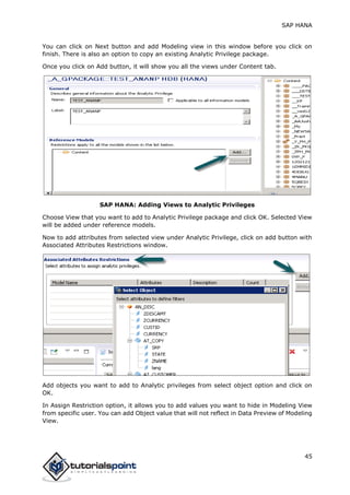 SAP HANA
45
You can click on Next button and add Modeling view in this window before you click on
finish. There is also an option to copy an existing Analytic Privilege package.
Once you click on Add button, it will show you all the views under Content tab.
SAP HANA: Adding Views to Analytic Privileges
Choose View that you want to add to Analytic Privilege package and click OK. Selected View
will be added under reference models.
Now to add attributes from selected view under Analytic Privilege, click on add button with
Associated Attributes Restrictions window.
Add objects you want to add to Analytic privileges from select object option and click on
OK.
In Assign Restriction option, it allows you to add values you want to hide in Modeling View
from specific user. You can add Object value that will not reflect in Data Preview of Modeling
View.
 