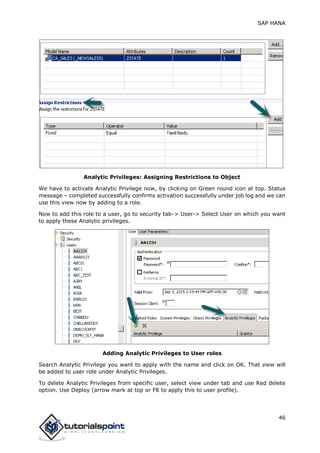 SAP HANA
46
Analytic Privileges: Assigning Restrictions to Object
We have to activate Analytic Privilege now, by clicking on Green round icon at top. Status
message – completed successfully confirms activation successfully under job log and we can
use this view now by adding to a role.
Now to add this role to a user, go to security tab-> User-> Select User on which you want
to apply these Analytic privileges.
Adding Analytic Privileges to User roles
Search Analytic Privilege you want to apply with the name and click on OK. That view will
be added to user role under Analytic Privileges.
To delete Analytic Privileges from specific user, select view under tab and use Red delete
option. Use Deploy (arrow mark at top or F8 to apply this to user profile).
 
