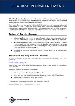 SAP HANA
47
SAP HANA Information Composer is a self-service modeling environment for end users to
analyze data set. It allows you to import data from workbook format (.xls, .csv) into HANA
database and to create Modeling views for analysis.
Information Composer is very different from HANA Modeler and both are designed to target
separate set of users. Technically sound people who have strong experience in data
modeling use HANA Modeler. A business user, who does not have any technical knowledge,
uses Information Composer. It provides simple functionalities with easy to use interface.
FeaturesofInformationComposer
 Data extraction: Information Composer helps to extract data, clean data, preview
data and automate the process of creation of physical table in the HANA database.
 Manipulating data: It helps us to combine two objects (Physical tables, Analytical
View, attribute view and calculation views) and create information view that can be
consumed by SAP BO Tools like SAP Business Objects Analysis, SAP Business Objects
Explorer and other tools like MS Excel.
 It provides a centralized IT service in the form of URL, which can be accessed from
anywhere.
How to upload data using Information Composer?
It allows us to upload large amount of data (up to 5 million cells). Link to access Information
Composer-
http://<server>:<port>/IC
Login to SAP HANA Information Composer. You can perform data loading or manipulation
using this tool.
To upload data this can be done in two ways-
 Uploading .xls, .csv file directly to HANA database
 Other way is to copy data to clipboard and copy from there to HANA database.
 It allows data to be loaded along with header.
On Left side in Information Composer, you have three options-
Select Source of data -> Classify data -> Publish
16. SAP HANA –INFORMATION COMPOSER
 