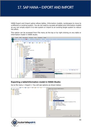 SAP HANA
50
HANA Export and Import option allows tables, Information models, Landscapes to move to
a different or existing system. You do not need to recreate all tables and information models
as you can simply export it to new system or import to an existing target system to reduce
the effort.
This option can be accessed from File menu at the top or by right clicking on any table or
Information model in HANA studio.
Exporting a table/Information model in HANA Studio:
Go to file menu-> Export-> You will see options as shown below:
17. SAP HANA –EXPORT AND IMPORT
 