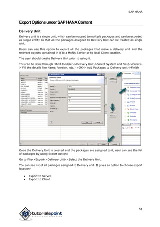 SAP HANA
51
ExportOptionsunderSAPHANAContent
Delivery Unit
Delivery unit is a single unit, which can be mapped to multiple packages and can be exported
as single entity so that all the packages assigned to Delivery Unit can be treated as single
unit.
Users can use this option to export all the packages that make a delivery unit and the
relevant objects contained in it to a HANA Server or to local Client location.
The user should create Delivery Unit prior to using it.
This can be done through HANA Modeler->Delivery Unit->Select System and Next->Create-
> Fill the details like Name, Version, etc. ->OK-> Add Packages to Delivery unit->Finish
Once the Delivery Unit is created and the packages are assigned to it, user can see the list
of packages by using Export option:
Go to File->Export->Delivery Unit->Select the Delivery Unit.
You can see list of all packages assigned to Delivery unit. It gives an option to choose export
location-
 Export to Server
 Export to Client
 