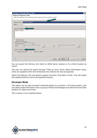 SAP HANA
52
You can export the Delivery Unit either to HANA Server location or to a Client location as
shown.
The user can restrict the export through “Filter by time” which means Information views,
which are updated within the mentioned time interval will only be exported.
Select the Delivery Unit and Export Location and then Click Next->Finish. This will export
the selected Delivery Unit to the specified location.
Developer Mode
This option can be used to export individual objects to a location in the local system. User
can select single Information view or group of Views and Packages and select the local Client
location for export and Finish.
This is shown in the snapshot below.
 