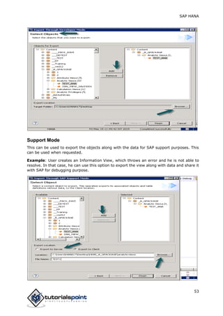 SAP HANA
53
Support Mode
This can be used to export the objects along with the data for SAP support purposes. This
can be used when requested.
Example: User creates an Information View, which throws an error and he is not able to
resolve. In that case, he can use this option to export the view along with data and share it
with SAP for debugging purpose.
 