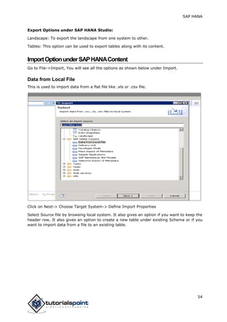 SAP HANA
54
Export Options under SAP HANA Studio:
Landscape: To export the landscape from one system to other.
Tables: This option can be used to export tables along with its content.
ImportOptionunderSAPHANAContent
Go to File->Import, You will see all the options as shown below under Import.
Data from Local File
This is used to import data from a flat file like .xls or .csv file.
Click on Next-> Choose Target System-> Define Import Properties
Select Source file by browsing local system. It also gives an option if you want to keep the
header row. It also gives an option to create a new table under existing Schema or if you
want to import data from a file to an existing table.
 