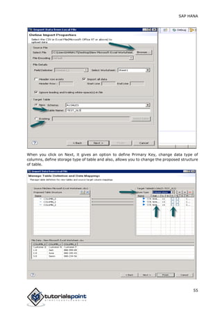 SAP HANA
55
When you click on Next, it gives an option to define Primary Key, change data type of
columns, define storage type of table and also, allows you to change the proposed structure
of table.
 