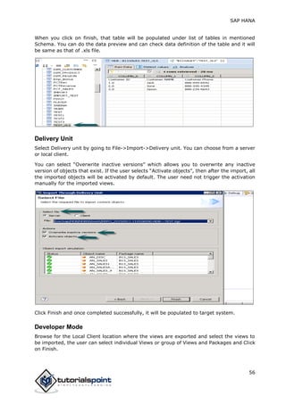 SAP HANA
56
When you click on finish, that table will be populated under list of tables in mentioned
Schema. You can do the data preview and can check data definition of the table and it will
be same as that of .xls file.
Delivery Unit
Select Delivery unit by going to File->Import->Delivery unit. You can choose from a server
or local client.
You can select “Overwrite inactive versions” which allows you to overwrite any inactive
version of objects that exist. If the user selects “Activate objects”, then after the import, all
the imported objects will be activated by default. The user need not trigger the activation
manually for the imported views.
Click Finish and once completed successfully, it will be populated to target system.
Developer Mode
Browse for the Local Client location where the views are exported and select the views to
be imported, the user can select individual Views or group of Views and Packages and Click
on Finish.
 
