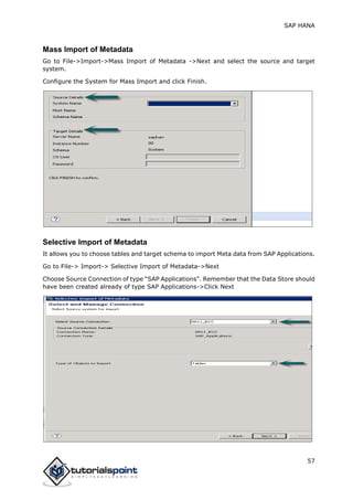 SAP HANA
57
Mass Import of Metadata
Go to File->Import->Mass Import of Metadata ->Next and select the source and target
system.
Configure the System for Mass Import and click Finish.
Selective Import of Metadata
It allows you to choose tables and target schema to import Meta data from SAP Applications.
Go to File-> Import-> Selective Import of Metadata->Next
Choose Source Connection of type “SAP Applications”. Remember that the Data Store should
have been created already of type SAP Applications->Click Next
 