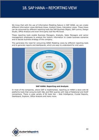 SAP HANA
60
We know that with the use of Information Modeling feature in SAP HANA, we can create
different Information views Attribute Views, Analytic Views, Calculation views. These Views
can be consumed by different reporting tools like SAP Business Object, SAP Lumira, Design
Studio, Office Analysis and even third party tool like MS Excel.
These reporting tools enable Business Managers, Analysts, Sales Managers and senior
management employees to analyze the historic information to create business scenarios
and to decide business strategy of the company.
This generates the need for consuming HANA Modeling views by different reporting tools
and to generate reports and dashboards, which are easy to understand for end users.
SAP HANA: Reporting and Analysis
In most of the companies, where SAP is implemented, reporting on HANA is done with BI
platforms tools that consume both SQL and MDX queries with help of Relational and OLAP
connections. There is wide variety of BI tools like – Web Intelligence, Crystal Reports,
Dashboard, Explorer, Office Analysis and many more.
18. SAP HANA –REPORTING VIEW
 