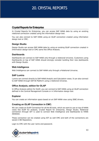 SAP HANA
63
CrystalReportsforEnterprise
In Crystal Reports for Enterprise, you can access SAP HANA data by using an existing
relational connection created using the information design tool.
You can also connect to SAP HANA using an OLAP connection created using information
design tool or CMC.
Design Studio
Design Studio can access SAP HANA data by using an existing OLAP connection created in
Information design tool or CMC same like Office Analysis.
Dashboards
Dashboards can connect to SAP HANA only through a relational Universe. Customers using
Dashboards on top of SAP HANA should strongly consider building their new dashboards
with Design Studio.
Web Intelligence
Web Intelligence can connect to SAP HANA only through a Relational Universe.
SAP Lumira
Lumira can connect directly to SAP HANA Analytic and Calculation views. It can also connect
to SAP HANA through SAP BI Platform using a relational Universe.
Office Analysis, edition for OLAP
In Office Analysis edition for OLAP, you can connect to SAP HANA using an OLAP connection
defined in the Central Management Console or in Information design tool.
Explorer
You can create an information space based on an SAP HANA view using JDBC drivers.
Creating an OLAP Connection in CMC:
We can create an OLAP Connection for all the BI tools, which we want to use on top of HANA
views like OLAP for analysis, Crystal Report for enterprise, Design Studio. Relational
connection through IDT is used to connect Web Intelligence and Dashboards to HANA
database.
These connection can be created using IDT as well CMC and both of the connections are
saved in BO Repository.
Login to CMC with the user name and password.
20. CRYSTAL REPORTS
 