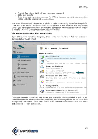 SAP HANA
65
 Prompt: Every time it will ask user name and password
 SSO: User specific
 Enter user: user name and password for HANA system and save and new connection
will be added to existing list of connections.
Now open BI Launchpad to open all BI platform tools for reporting like Office Analysis for
OLAP and it will ask to choose a connection. By default, it will show you the Information
View if you have specified it while creating this connection otherwise click on Next and go
to folders-> Choose Views (Analytic or Calculation Views).
SAP Lumira connectivity with HANA system
Open SAP Lumira from Start Program, Click on file menu-> New-> Add new dataset->
Connect to SAP HANA->Next
Difference between connect to SAP HANA and download from SAP HANA is that it will
download data from Hana system to BO repository and refreshing of data will not occur with
changes in HANA system. Enter HANA server name and Instance number. Enter user name
and password -> click on Connect.
 