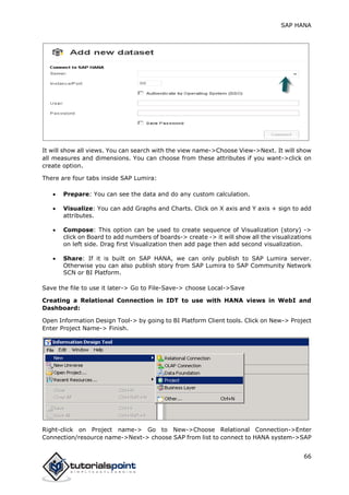 SAP HANA
66
It will show all views. You can search with the view name->Choose View->Next. It will show
all measures and dimensions. You can choose from these attributes if you want->click on
create option.
There are four tabs inside SAP Lumira:
 Prepare: You can see the data and do any custom calculation.
 Visualize: You can add Graphs and Charts. Click on X axis and Y axis + sign to add
attributes.
 Compose: This option can be used to create sequence of Visualization (story) ->
click on Board to add numbers of boards-> create -> it will show all the visualizations
on left side. Drag first Visualization then add page then add second visualization.
 Share: If it is built on SAP HANA, we can only publish to SAP Lumira server.
Otherwise you can also publish story from SAP Lumira to SAP Community Network
SCN or BI Platform.
Save the file to use it later-> Go to File-Save-> choose Local->Save
Creating a Relational Connection in IDT to use with HANA views in WebI and
Dashboard:
Open Information Design Tool-> by going to BI Platform Client tools. Click on New-> Project
Enter Project Name-> Finish.
Right-click on Project name-> Go to New->Choose Relational Connection->Enter
Connection/resource name->Next-> choose SAP from list to connect to HANA system->SAP
 