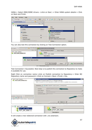 SAP HANA
67
HANA-> Select JDBC/ODBC drivers ->click on Next -> Enter HANA system details-> Click
on Next and Finish.
You can also test this connection by clicking on Test Connection option.
Test Connection->Successful. Next step is to publish this connection to Repository to make
it available for use.
Right Click on connection name->click on Publish connection to Repository-> Enter BO
Repository name and password->Click on Connect->Next->Finish->Yes.
It will create a new relational connection with .cns extension.
 