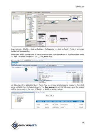 SAP HANA
69
Right-click on .bfx file->click on Publish->To Repository->click on Next->Finish-> Universe
Published Successfully.
Now open WebI Report from BI Launchpad or Webi rich client from BI Platform client tools
-> New -> select Universe->TEST_SAP_HANA->OK.
All Objects will be added to Query Panel. You can choose attributes and measures from left
pane and add them to Result Objects. The Run query will run the SQL query and the output
will be generated in the form of Report in WebI as shown below.
 