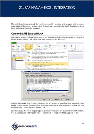 SAP HANA
70
Microsoft Excel is considered the most common BI reporting and analysis tool by many
organizations. Business Managers and Analysts can connect it to HANA database to draw
Pivot tables and charts for analysis.
ConnectingMSExceltoHANA
Open Excel and go to Data tab-> from other sources-> click on Data connection wizard->
Other/ Advanced and click on Next-> Data link properties will open.
Choose SAP HANA MDX Provider from this list to connect to any MDX data source-> Enter
HANA system details (server name, instance, user name and password)-> click on Test
Connection-> Connection succeeded-> OK.
It will give you the list of all packages in drop down list that are available in HANA system.
You can choose an Information view -> click Next-> Select Pivot table/others-> OK.
21. SAP HANA –EXCEL INTEGRATION
 