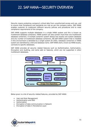 SAP HANA
73
Security means protecting company’s critical data from unauthorized access and use, and
to ensure that Compliance and standards are met as per the company policy. SAP HANA
enables customer to implement different security policies and procedures and to meet
compliance requirements of the company.
SAP HANA supports multiple databases in a single HANA system and this is known as
multitenant database containers. HANA system can also contain more than one multitenant
database containers. A multiple container system always has exactly one system database
and any number of multitenant database containers. AN SAP HANA system that is installed
in this environment is identified by a single system ID (SID). Database containers in HANA
system are identified by a SID and database name. SAP HANA client, known as HANA studio,
connects to specific databases.
SAP HANA provides all security related features such as Authentication, Authorization,
Encryption and Auditing, and some add on features, which are not supported in other
multitenant databases.
Below given is a list of security related features, provided by SAP HANA:
 User and Role Management
 Authentication and SSO
 Authorization
 Encryption of data communication in Network
 Encryption of data in Persistence Layer
22. SAP HANA—SECURITY OVERVIEW
 