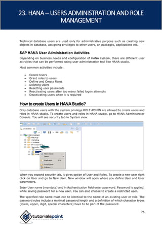 SAP HANA
76
Technical database users are used only for administrative purpose such as creating new
objects in database, assigning privileges to other users, on packages, applications etc.
SAP HANA User Administration Activities
Depending on business needs and configuration of HANA system, there are different user
activities that can be performed using user administration tool like HANA studio.
Most common activities include:
 Create Users
 Grant roles to users
 Define and Create Roles
 Deleting Users
 Resetting user passwords
 Reactivating users after too many failed logon attempts
 Deactivating users when it is required
HowtocreateUsersinHANAStudio?
Only database users with the system privilege ROLE ADMIN are allowed to create users and
roles in HANA studio. To create users and roles in HANA studio, go to HANA Administrator
Console. You will see security tab in System view:
When you expand security tab, it gives option of User and Roles. To create a new user right
click on User and go to New User. New window will open where you define User and User
parameters.
Enter User name (mandate) and in Authentication field enter password. Password is applied,
while saving password for a new user. You can also choose to create a restricted user.
The specified role name must not be identical to the name of an existing user or role. The
password rules include a minimal password length and a definition of which character types
(lower, upper, digit, special characters) have to be part of the password.
23. HANA – USERS ADMINISTRATIONAND ROLE
MANAGEMENT
 