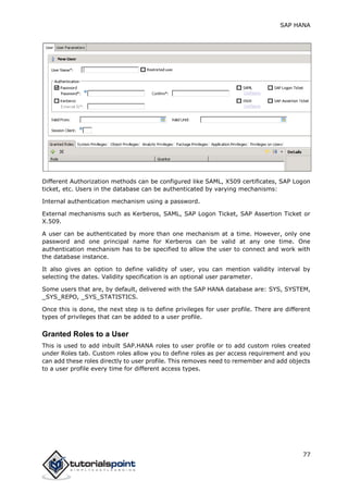 SAP HANA
77
Different Authorization methods can be configured like SAML, X509 certificates, SAP Logon
ticket, etc. Users in the database can be authenticated by varying mechanisms:
Internal authentication mechanism using a password.
External mechanisms such as Kerberos, SAML, SAP Logon Ticket, SAP Assertion Ticket or
X.509.
A user can be authenticated by more than one mechanism at a time. However, only one
password and one principal name for Kerberos can be valid at any one time. One
authentication mechanism has to be specified to allow the user to connect and work with
the database instance.
It also gives an option to define validity of user, you can mention validity interval by
selecting the dates. Validity specification is an optional user parameter.
Some users that are, by default, delivered with the SAP HANA database are: SYS, SYSTEM,
_SYS_REPO, _SYS_STATISTICS.
Once this is done, the next step is to define privileges for user profile. There are different
types of privileges that can be added to a user profile.
Granted Roles to a User
This is used to add inbuilt SAP.HANA roles to user profile or to add custom roles created
under Roles tab. Custom roles allow you to define roles as per access requirement and you
can add these roles directly to user profile. This removes need to remember and add objects
to a user profile every time for different access types.
 
