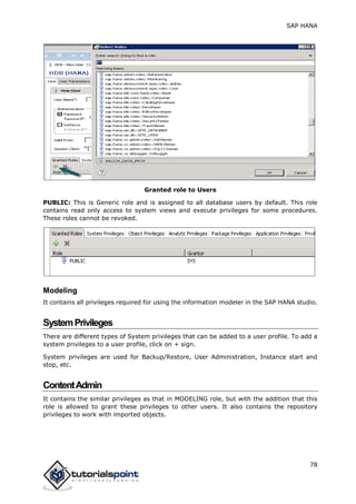 SAP HANA
78
Granted role to Users
PUBLIC: This is Generic role and is assigned to all database users by default. This role
contains read only access to system views and execute privileges for some procedures.
These roles cannot be revoked.
Modeling
It contains all privileges required for using the information modeler in the SAP HANA studio.
SystemPrivileges
There are different types of System privileges that can be added to a user profile. To add a
system privileges to a user profile, click on + sign.
System privileges are used for Backup/Restore, User Administration, Instance start and
stop, etc.
ContentAdmin
It contains the similar privileges as that in MODELING role, but with the addition that this
role is allowed to grant these privileges to other users. It also contains the repository
privileges to work with imported objects.
 