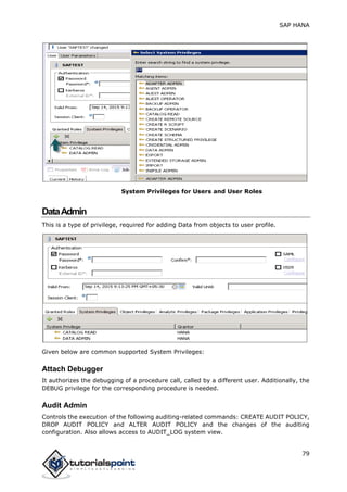 SAP HANA
79
System Privileges for Users and User Roles
DataAdmin
This is a type of privilege, required for adding Data from objects to user profile.
Given below are common supported System Privileges:
Attach Debugger
It authorizes the debugging of a procedure call, called by a different user. Additionally, the
DEBUG privilege for the corresponding procedure is needed.
Audit Admin
Controls the execution of the following auditing-related commands: CREATE AUDIT POLICY,
DROP AUDIT POLICY and ALTER AUDIT POLICY and the changes of the auditing
configuration. Also allows access to AUDIT_LOG system view.
 