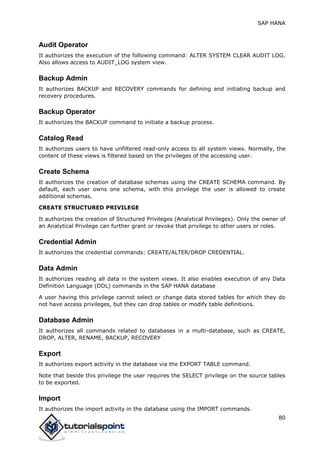 SAP HANA
80
Audit Operator
It authorizes the execution of the following command: ALTER SYSTEM CLEAR AUDIT LOG.
Also allows access to AUDIT_LOG system view.
Backup Admin
It authorizes BACKUP and RECOVERY commands for defining and initiating backup and
recovery procedures.
Backup Operator
It authorizes the BACKUP command to initiate a backup process.
Catalog Read
It authorizes users to have unfiltered read-only access to all system views. Normally, the
content of these views is filtered based on the privileges of the accessing user.
Create Schema
It authorizes the creation of database schemas using the CREATE SCHEMA command. By
default, each user owns one schema, with this privilege the user is allowed to create
additional schemas.
CREATE STRUCTURED PRIVILEGE
It authorizes the creation of Structured Privileges (Analytical Privileges). Only the owner of
an Analytical Privilege can further grant or revoke that privilege to other users or roles.
Credential Admin
It authorizes the credential commands: CREATE/ALTER/DROP CREDENTIAL.
Data Admin
It authorizes reading all data in the system views. It also enables execution of any Data
Definition Language (DDL) commands in the SAP HANA database
A user having this privilege cannot select or change data stored tables for which they do
not have access privileges, but they can drop tables or modify table definitions.
Database Admin
It authorizes all commands related to databases in a multi-database, such as CREATE,
DROP, ALTER, RENAME, BACKUP, RECOVERY
Export
It authorizes export activity in the database via the EXPORT TABLE command.
Note that beside this privilege the user requires the SELECT privilege on the source tables
to be exported.
Import
It authorizes the import activity in the database using the IMPORT commands.
 
