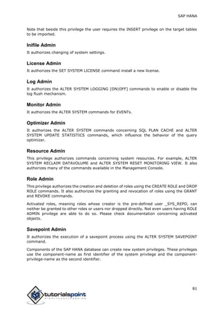 SAP HANA
81
Note that beside this privilege the user requires the INSERT privilege on the target tables
to be imported.
Inifile Admin
It authorizes changing of system settings.
License Admin
It authorizes the SET SYSTEM LICENSE command install a new license.
Log Admin
It authorizes the ALTER SYSTEM LOGGING [ON|OFF] commands to enable or disable the
log flush mechanism.
Monitor Admin
It authorizes the ALTER SYSTEM commands for EVENTs.
Optimizer Admin
It authorizes the ALTER SYSTEM commands concerning SQL PLAN CACHE and ALTER
SYSTEM UPDATE STATISTICS commands, which influence the behavior of the query
optimizer.
Resource Admin
This privilege authorizes commands concerning system resources. For example, ALTER
SYSTEM RECLAIM DATAVOLUME and ALTER SYSTEM RESET MONITORING VIEW. It also
authorizes many of the commands available in the Management Console.
Role Admin
This privilege authorizes the creation and deletion of roles using the CREATE ROLE and DROP
ROLE commands. It also authorizes the granting and revocation of roles using the GRANT
and REVOKE commands.
Activated roles, meaning roles whose creator is the pre-defined user _SYS_REPO, can
neither be granted to other roles or users nor dropped directly. Not even users having ROLE
ADMIN privilege are able to do so. Please check documentation concerning activated
objects.
Savepoint Admin
It authorizes the execution of a savepoint process using the ALTER SYSTEM SAVEPOINT
command.
Components of the SAP HANA database can create new system privileges. These privileges
use the component-name as first identifier of the system privilege and the component-
privilege-name as the second identifier.
 