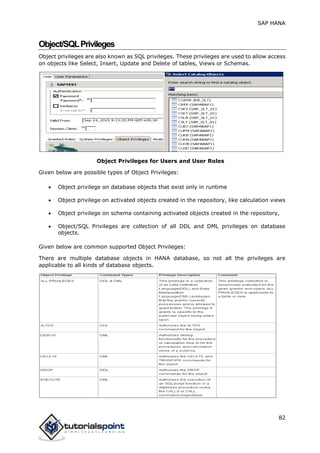 SAP HANA
82
Object/SQLPrivileges
Object privileges are also known as SQL privileges. These privileges are used to allow access
on objects like Select, Insert, Update and Delete of tables, Views or Schemas.
Object Privileges for Users and User Roles
Given below are possible types of Object Privileges:
 Object privilege on database objects that exist only in runtime
 Object privilege on activated objects created in the repository, like calculation views
 Object privilege on schema containing activated objects created in the repository,
 Object/SQL Privileges are collection of all DDL and DML privileges on database
objects.
Given below are common supported Object Privileges:
There are multiple database objects in HANA database, so not all the privileges are
applicable to all kinds of database objects.
 