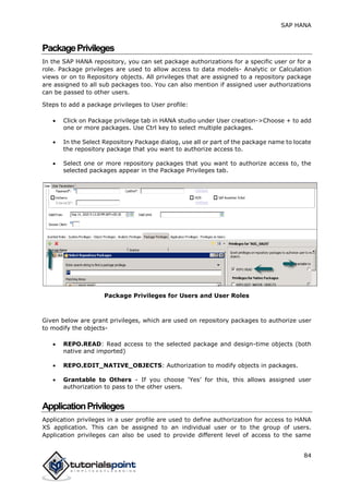 SAP HANA
84
PackagePrivileges
In the SAP HANA repository, you can set package authorizations for a specific user or for a
role. Package privileges are used to allow access to data models- Analytic or Calculation
views or on to Repository objects. All privileges that are assigned to a repository package
are assigned to all sub packages too. You can also mention if assigned user authorizations
can be passed to other users.
Steps to add a package privileges to User profile:
 Click on Package privilege tab in HANA studio under User creation->Choose + to add
one or more packages. Use Ctrl key to select multiple packages.
 In the Select Repository Package dialog, use all or part of the package name to locate
the repository package that you want to authorize access to.
 Select one or more repository packages that you want to authorize access to, the
selected packages appear in the Package Privileges tab.
Package Privileges for Users and User Roles
Given below are grant privileges, which are used on repository packages to authorize user
to modify the objects-
 REPO.READ: Read access to the selected package and design-time objects (both
native and imported)
 REPO.EDIT_NATIVE_OBJECTS: Authorization to modify objects in packages.
 Grantable to Others - If you choose ‘Yes’ for this, this allows assigned user
authorization to pass to the other users.
ApplicationPrivileges
Application privileges in a user profile are used to define authorization for access to HANA
XS application. This can be assigned to an individual user or to the group of users.
Application privileges can also be used to provide different level of access to the same
 