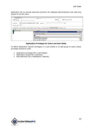 SAP HANA
85
application like to provide advanced functions for database Administrators and read-only
access to normal users.
Application Privileges for Users and User Roles
To define Application specific privileges in a user profile or to add group of users, below
privileges should be used:
 Application-privileges file (.xsprivileges)
 Application-access file (.xsaccess)
 Role-definition file (<RoleName>.hdbrole)
 
