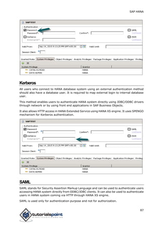 SAP HANA
87
Kerberos
All users who connect to HANA database system using an external authentication method
should also have a database user. It is required to map external login to internal database
user.
This method enables users to authenticate HANA system directly using JDBC/ODBC drivers
through network or by using front end applications in SAP Business Objects.
It also allows HTTP access in HANA Extended Service using HANA XS engine. It uses SPENGO
mechanism for Kerberos authentication.
SAML
SAML stands for Security Assertion Markup Language and can be used to authenticate users
accessing HANA system directly from ODBC/JDBC clients. It can also be used to authenticate
users in HANA system coming via HTTP through HANA XS engine.
SAML is used only for authentication purpose and not for authorization.
 