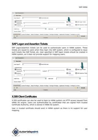 SAP HANA
88
SAPLogonandAssertionTickets
SAP Logon/assertion tickets can be used to authenticate users in HANA system. These
tickets are issued to users when they login into SAP system, which is configured to issue
such tickets like SAP Portal, etc. User specified in SAP logon tickets should be created in
HANA system, as it does not provide support for mapping users.
X.509ClientCertificates
X.509 certificates can also be used to login to HANA system via HTTP access request from
HANA XS engine. Users are authenticated by certificated that are signed from trusted
Certificate Authority, which is stored in HANA XS system.
User in trusted certificate should exist in HANA system as there is no support for user
mapping.
 