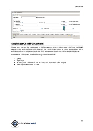 SAP HANA
89
SingleSignOninHANAsystem
Single sign on can be configured in HANA system, which allows users to login to HANA
system from an initial authentication on the client. User logins at client applications using
different authentication methods and SSO allows user to access HANA system directly.
SSO can be configured on below configuration methods:
 SAML
 Kerberos
 X.509 client certificates for HTTP access from HANA XS engine
 SAP Logon/Assertion tickets
 