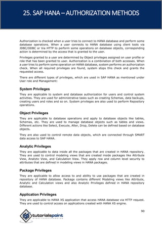 SAP HANA
90
Authorization is checked when a user tries to connect to HANA database and perform some
database operations. When a user connects to HANA database using client tools via
JDBC/ODBC or Via HTTP to perform some operations on database objects, corresponding
action is determined by the access that is granted to the user.
Privileges granted to a user are determined by Object privileges assigned on user profile or
role that has been granted to user. Authorization is a combination of both accesses. When
a user tries to perform some operation on HANA database, system performs an authorization
check. When all required privileges are found, system stops this check and grants the
requested access.
There are different types of privileges, which are used in SAP HANA as mentioned under
User role and Management:
System Privileges
They are applicable to system and database authorization for users and control system
activities. They are used for administrative tasks such as creating Schemas, data backups,
creating users and roles and so on. System privileges are also used to perform Repository
operations.
Object Privileges
They are applicable to database operations and apply to database objects like tables,
Schemas, etc. They are used to manage database objects such as tables and views.
Different actions like Select, Execute, Alter, Drop, Delete can be defined based on database
objects.
They are also used to control remote data objects, which are connected through SMART
data access to SAP HANA.
Analytic Privileges
They are applicable to data inside all the packages that are created in HANA repository.
They are used to control modeling views that are created inside packages like Attribute
View, Analytic View, and Calculation View. They apply row and column level security to
attributes that are defined in modeling views in HANA packages.
Package Privileges
They are applicable to allow access to and ability to use packages that are created in
repository of HANA database. Package contains different Modeling views like Attribute,
Analytic and Calculation views and also Analytic Privileges defined in HANA repository
database.
Application Privileges
They are applicable to HANA XS application that access HANA database via HTTP request.
They are used to control access on applications created with HANA XS engine.
25. SAP HANA –AUTHORIZATION METHODS
 