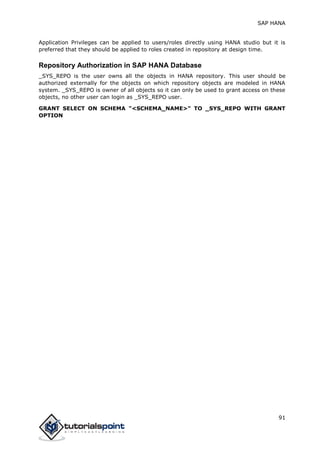 SAP HANA
91
Application Privileges can be applied to users/roles directly using HANA studio but it is
preferred that they should be applied to roles created in repository at design time.
Repository Authorization in SAP HANA Database
_SYS_REPO is the user owns all the objects in HANA repository. This user should be
authorized externally for the objects on which repository objects are modeled in HANA
system. _SYS_REPO is owner of all objects so it can only be used to grant access on these
objects, no other user can login as _SYS_REPO user.
GRANT SELECT ON SCHEMA "<SCHEMA_NAME>" TO _SYS_REPO WITH GRANT
OPTION
 