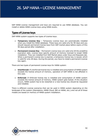 SAP HANA
92
SAP HANA License management and keys are required to use HANA database. You can
install or delete HANA License keys using HANA studio.
TypesofLicensekeys
SAP HANA system supports two types of License keys:
 Temporary License Key – Temporary License keys are automatically installed
when you install the HANA database. These keys are valid only for 90 days and you
should request permanent license keys from SAP market place before expiry of this
90 days period after installation.
 Permanent License Key – Permanent License keys are valid only till the predefine
expiration date. License keys specify amount of memory licensed to target HANA
installation. They can installed from SAP Market place under Keys and Requests tab.
When a permanent License key is expired, a temporary license key is issued, which
is valid for only 28 days. During this period, you have to install a permanent License
key again.
There are two types of permanent License keys for HANA system:
 Unenforced: If unenforced license key is installed and consumption of HANA system
exceeds the license amount of memory, operation of SAP HANA is not affected in
this case.
 Enforced: If Enforced license key is installed and consumption of HANA system
exceeds the license amount of memory, HANA system gets locked. If this situation
occurs, HANA system has to be restarted or a new license key should be requested
and installed.
There is different License scenarios that can be used in HANA system depending on the
landscape of the system (Standalone, HANA Cloud, BW on HANA, etc.) and not all of these
models are based on memory of HANA system installation.
26. SAP HANA –LICENSE MANAGEMENT
 