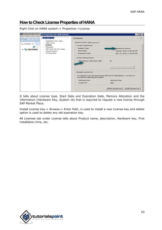 SAP HANA
93
HowtoCheckLicensePropertiesofHANA
Right Click on HANA system-> Properties->License
It tells about License type, Start Date and Expiration Date, Memory Allocation and the
information (Hardware Key, System Id) that is required to request a new license through
SAP Market Place.
Install License key-> Browse-> Enter Path, is used to install a new License key and delete
option is used to delete any old expiration key.
All Licenses tab under License tells about Product name, description, Hardware key, First
installation time, etc.
 