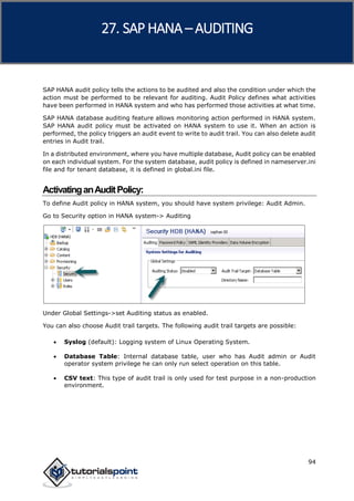 SAP HANA
94
SAP HANA audit policy tells the actions to be audited and also the condition under which the
action must be performed to be relevant for auditing. Audit Policy defines what activities
have been performed in HANA system and who has performed those activities at what time.
SAP HANA database auditing feature allows monitoring action performed in HANA system.
SAP HANA audit policy must be activated on HANA system to use it. When an action is
performed, the policy triggers an audit event to write to audit trail. You can also delete audit
entries in Audit trail.
In a distributed environment, where you have multiple database, Audit policy can be enabled
on each individual system. For the system database, audit policy is defined in nameserver.ini
file and for tenant database, it is defined in global.ini file.
ActivatinganAuditPolicy:
To define Audit policy in HANA system, you should have system privilege: Audit Admin.
Go to Security option in HANA system-> Auditing
Under Global Settings->set Auditing status as enabled.
You can also choose Audit trail targets. The following audit trail targets are possible:
 Syslog (default): Logging system of Linux Operating System.
 Database Table: Internal database table, user who has Audit admin or Audit
operator system privilege he can only run select operation on this table.
 CSV text: This type of audit trail is only used for test purpose in a non-production
environment.
27. SAP HANA –AUDITING
 