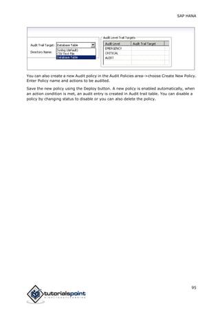 SAP HANA
95
You can also create a new Audit policy in the Audit Policies area->choose Create New Policy.
Enter Policy name and actions to be audited.
Save the new policy using the Deploy button. A new policy is enabled automatically, when
an action condition is met, an audit entry is created in Audit trail table. You can disable a
policy by changing status to disable or you can also delete the policy.
 