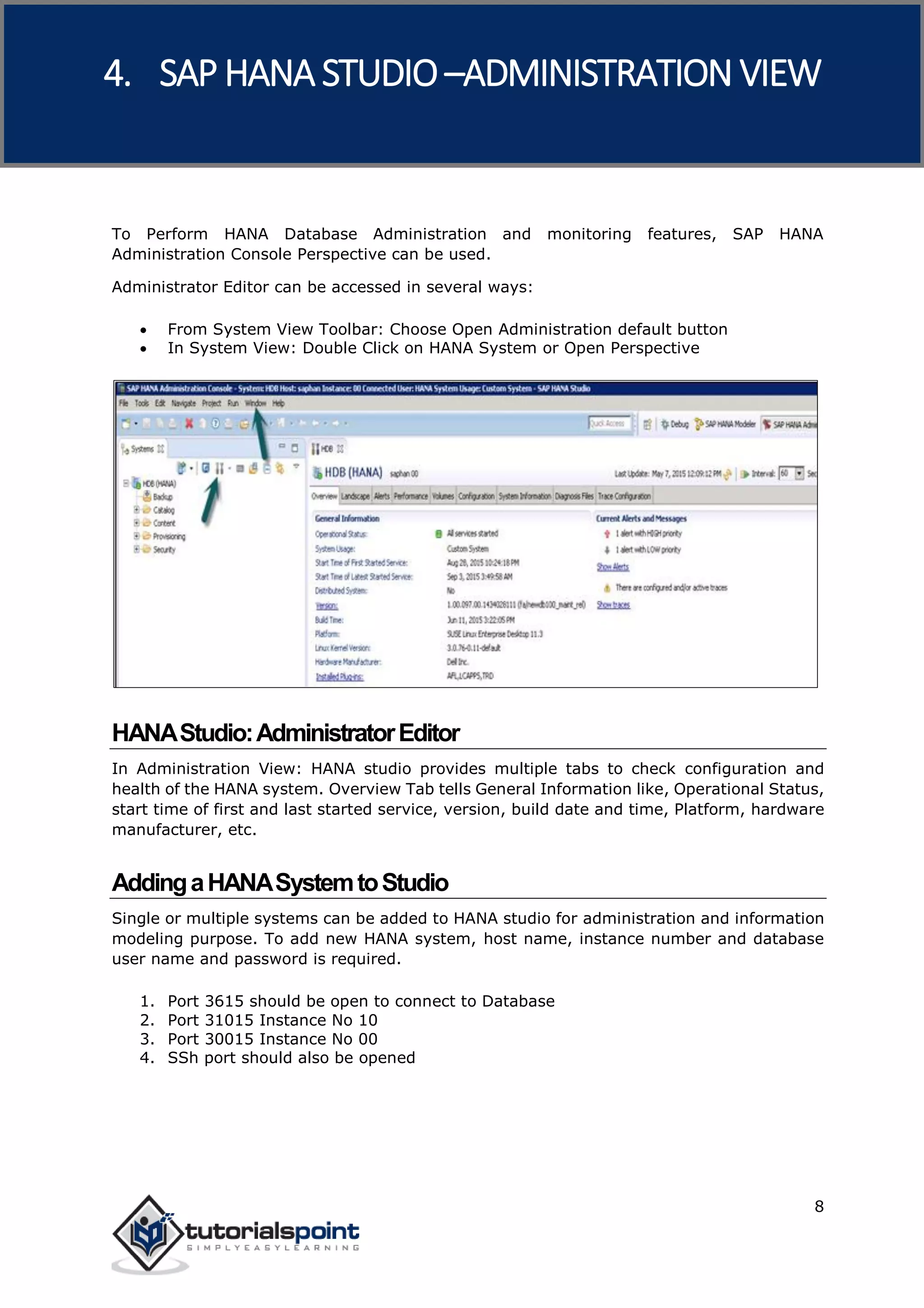 SAP HANA
8
To Perform HANA Database Administration and monitoring features, SAP HANA
Administration Console Perspective can be used.
Administrator Editor can be accessed in several ways:
 From System View Toolbar: Choose Open Administration default button
 In System View: Double Click on HANA System or Open Perspective
HANAStudio:AdministratorEditor
In Administration View: HANA studio provides multiple tabs to check configuration and
health of the HANA system. Overview Tab tells General Information like, Operational Status,
start time of first and last started service, version, build date and time, Platform, hardware
manufacturer, etc.
AddingaHANASystemtoStudio
Single or multiple systems can be added to HANA studio for administration and information
modeling purpose. To add new HANA system, host name, instance number and database
user name and password is required.
1. Port 3615 should be open to connect to Database
2. Port 31015 Instance No 10
3. Port 30015 Instance No 00
4. SSh port should also be opened
4. SAP HANA STUDIO –ADMINISTRATION VIEW
 