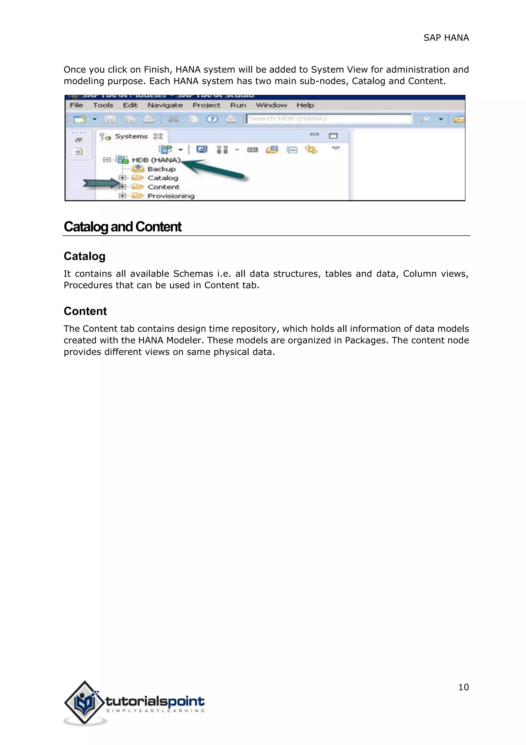 SAP HANA
10
Once you click on Finish, HANA system will be added to System View for administration and
modeling purpose. Each HANA system has two main sub-nodes, Catalog and Content.
CatalogandContent
Catalog
It contains all available Schemas i.e. all data structures, tables and data, Column views,
Procedures that can be used in Content tab.
Content
The Content tab contains design time repository, which holds all information of data models
created with the HANA Modeler. These models are organized in Packages. The content node
provides different views on same physical data.
 