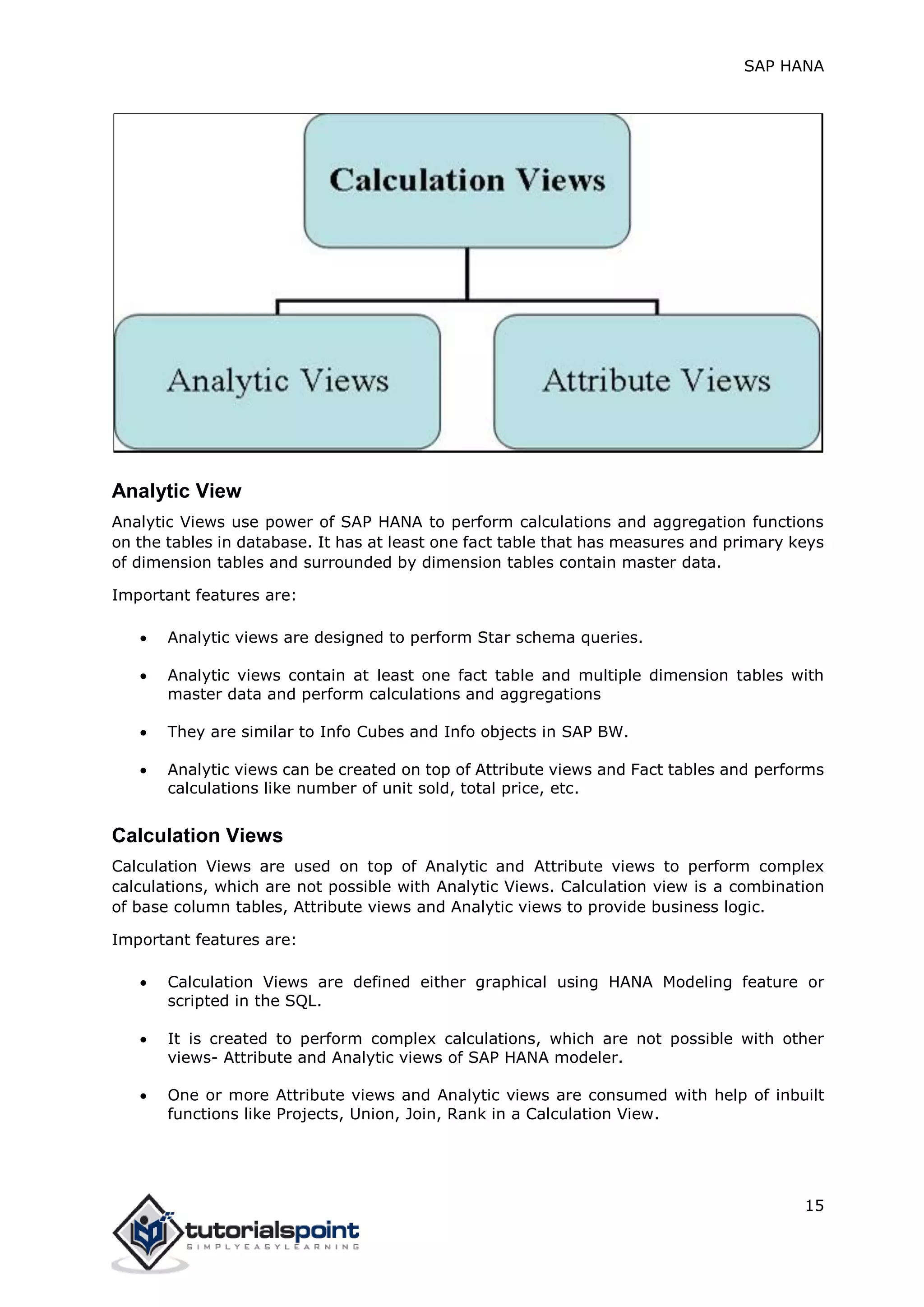 SAP HANA
15
Analytic View
Analytic Views use power of SAP HANA to perform calculations and aggregation functions
on the tables in database. It has at least one fact table that has measures and primary keys
of dimension tables and surrounded by dimension tables contain master data.
Important features are:
 Analytic views are designed to perform Star schema queries.
 Analytic views contain at least one fact table and multiple dimension tables with
master data and perform calculations and aggregations
 They are similar to Info Cubes and Info objects in SAP BW.
 Analytic views can be created on top of Attribute views and Fact tables and performs
calculations like number of unit sold, total price, etc.
Calculation Views
Calculation Views are used on top of Analytic and Attribute views to perform complex
calculations, which are not possible with Analytic Views. Calculation view is a combination
of base column tables, Attribute views and Analytic views to provide business logic.
Important features are:
 Calculation Views are defined either graphical using HANA Modeling feature or
scripted in the SQL.
 It is created to perform complex calculations, which are not possible with other
views- Attribute and Analytic views of SAP HANA modeler.
 One or more Attribute views and Analytic views are consumed with help of inbuilt
functions like Projects, Union, Join, Rank in a Calculation View.
 