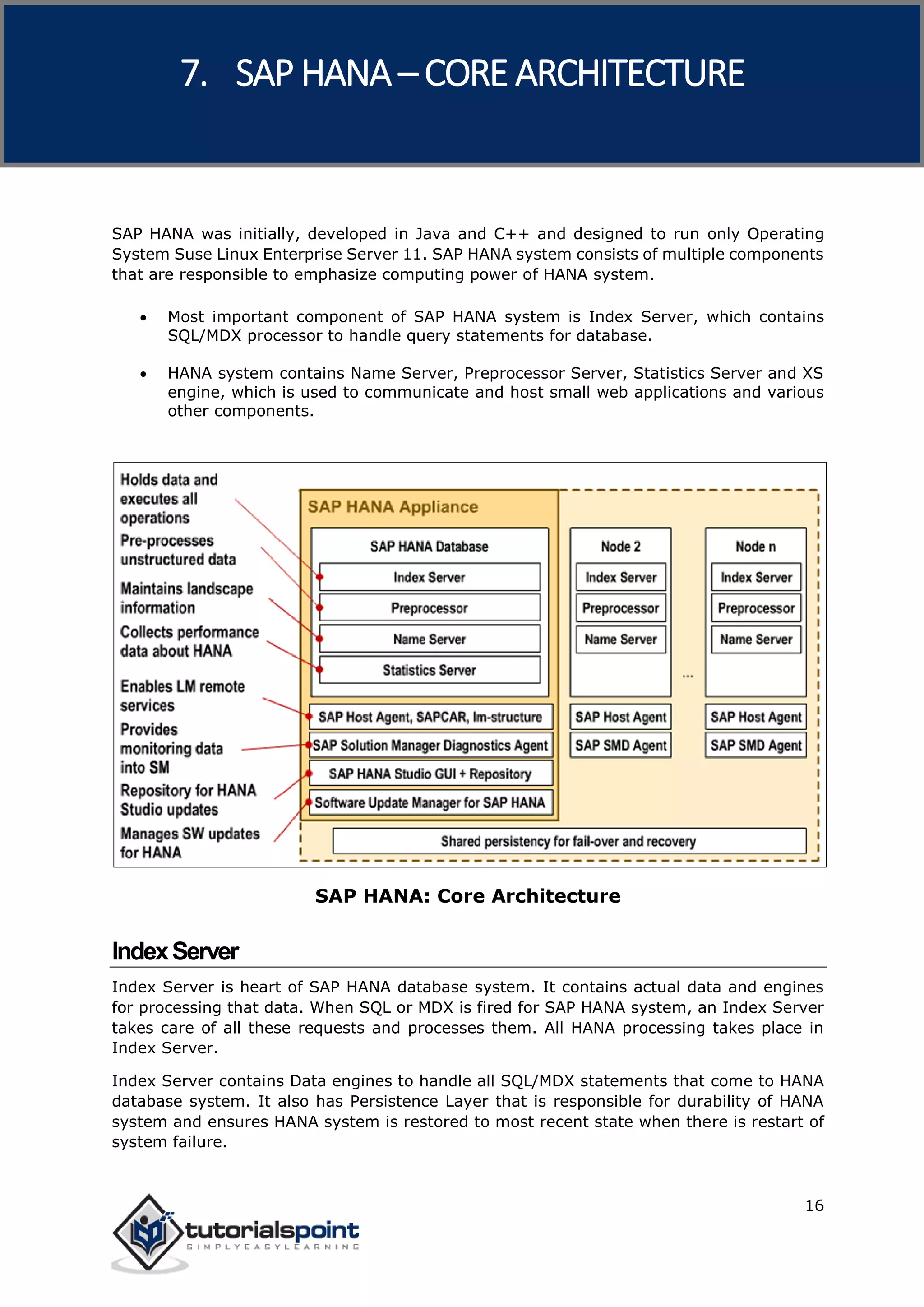 SAP HANA
16
SAP HANA was initially, developed in Java and C++ and designed to run only Operating
System Suse Linux Enterprise Server 11. SAP HANA system consists of multiple components
that are responsible to emphasize computing power of HANA system.
 Most important component of SAP HANA system is Index Server, which contains
SQL/MDX processor to handle query statements for database.
 HANA system contains Name Server, Preprocessor Server, Statistics Server and XS
engine, which is used to communicate and host small web applications and various
other components.
SAP HANA: Core Architecture
IndexServer
Index Server is heart of SAP HANA database system. It contains actual data and engines
for processing that data. When SQL or MDX is fired for SAP HANA system, an Index Server
takes care of all these requests and processes them. All HANA processing takes place in
Index Server.
Index Server contains Data engines to handle all SQL/MDX statements that come to HANA
database system. It also has Persistence Layer that is responsible for durability of HANA
system and ensures HANA system is restored to most recent state when there is restart of
system failure.
7. SAP HANA –CORE ARCHITECTURE
 
