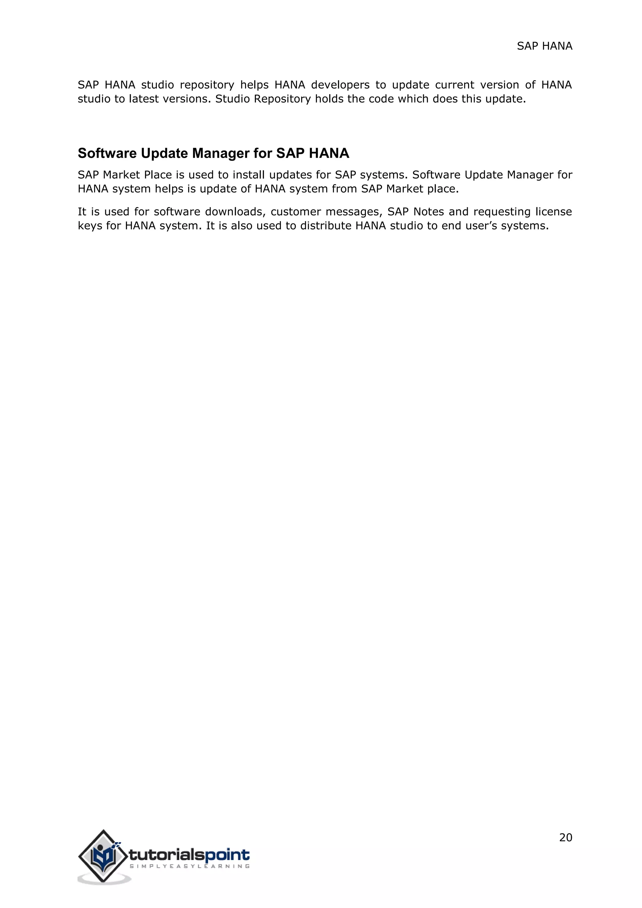 SAP HANA
20
SAP HANA studio repository helps HANA developers to update current version of HANA
studio to latest versions. Studio Repository holds the code which does this update.
Software Update Manager for SAP HANA
SAP Market Place is used to install updates for SAP systems. Software Update Manager for
HANA system helps is update of HANA system from SAP Market place.
It is used for software downloads, customer messages, SAP Notes and requesting license
keys for HANA system. It is also used to distribute HANA studio to end user’s systems.
 